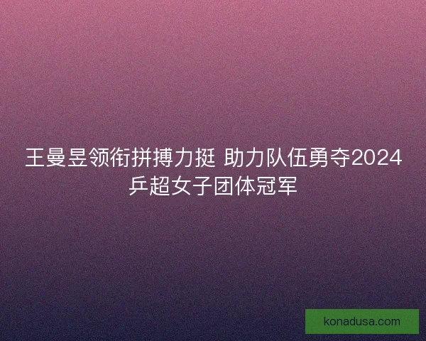 王曼昱领衔拼搏力挺 助力队伍勇夺2024乒超女子团体冠军