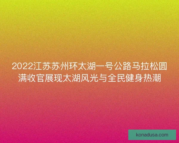 2022江苏苏州环太湖一号公路马拉松圆满收官展现太湖风光与全民健身热潮