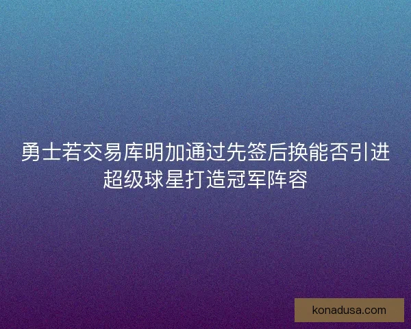 勇士若交易库明加通过先签后换能否引进超级球星打造冠军阵容