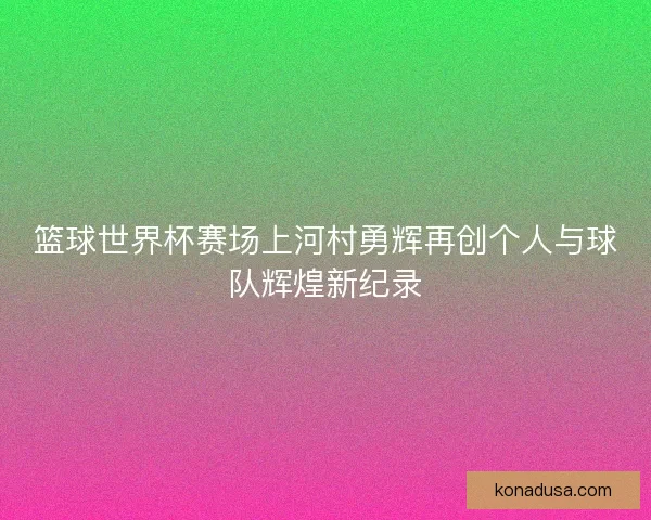 篮球世界杯赛场上河村勇辉再创个人与球队辉煌新纪录