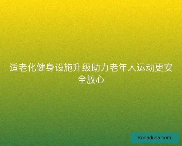 适老化健身设施升级助力老年人运动更安全放心