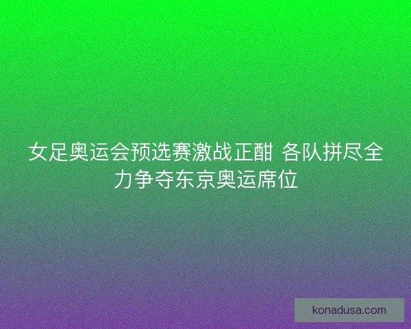 女足奥运会预选赛激战正酣 各队拼尽全力争夺东京奥运席位